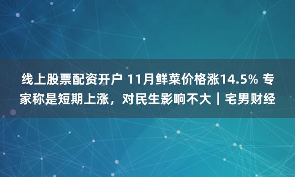 线上股票配资开户 11月鲜菜价格涨14.5% 专家称是短期上涨，对民生影响不大｜宅男财经