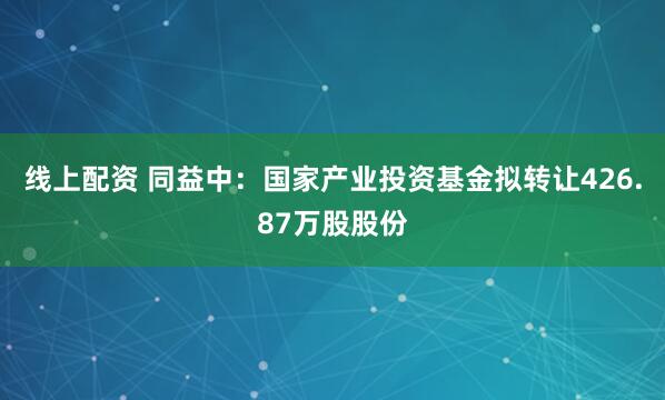 线上配资 同益中：国家产业投资基金拟转让426.87万股股份