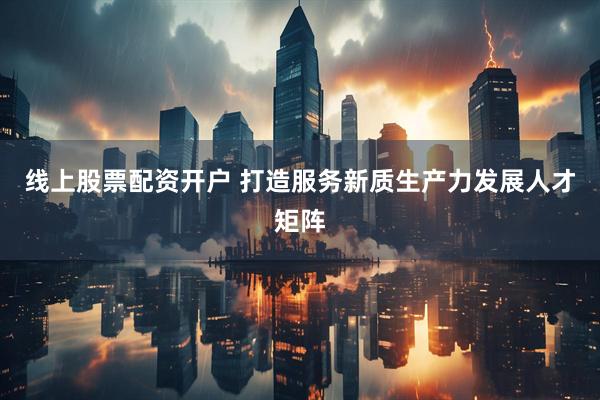 线上股票配资开户 打造服务新质生产力发展人才矩阵