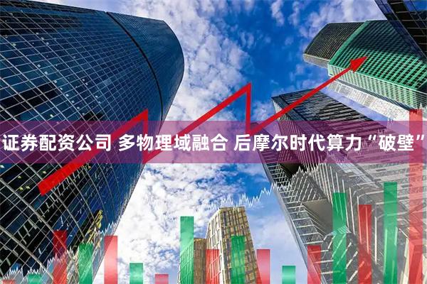 证券配资公司 多物理域融合 后摩尔时代算力“破壁”