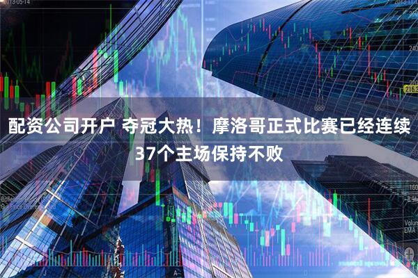 配资公司开户 夺冠大热！摩洛哥正式比赛已经连续37个主场保持不败
