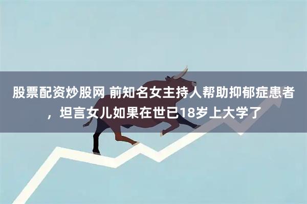 股票配资炒股网 前知名女主持人帮助抑郁症患者，坦言女儿如果在世已18岁上大学了