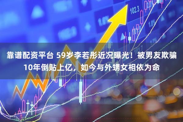 靠谱配资平台 59岁李若彤近况曝光！被男友欺骗10年倒贴上亿，如今与外甥女相依为命