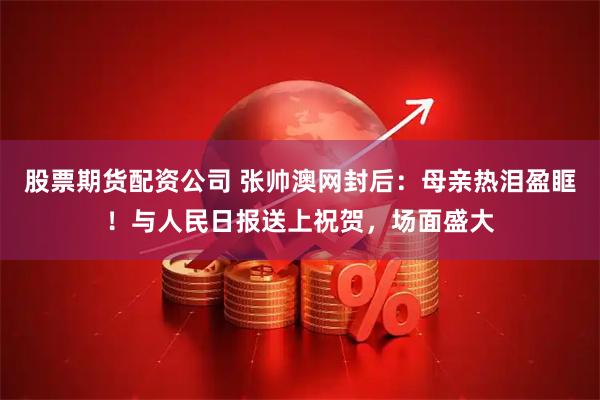 股票期货配资公司 张帅澳网封后：母亲热泪盈眶！与人民日报送上祝贺，场面盛大