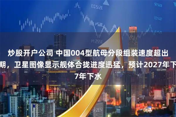 炒股开户公司 中国004型航母分段组装速度超出预期，卫星图像显示舰体合拢进度迅猛，预计2027年下水