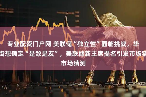 专业配资门户网 美联储“独立性”面临挑战，华尔街想确定“是敌是友”，美联储新主席提名引发市场猜测
