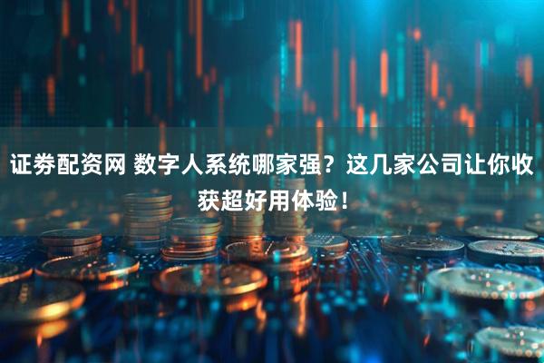 证劵配资网 数字人系统哪家强？这几家公司让你收获超好用体验！