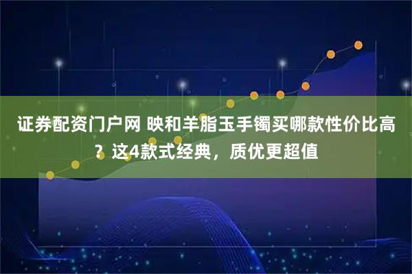 证券配资门户网 映和羊脂玉手镯买哪款性价比高？这4款式经典，质优更超值
