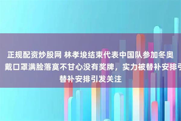 正规配资炒股网 林孝埈结束代表中国队参加冬奥会行程，戴口罩满脸落寞不甘心没有奖牌，实力被替补安排引发关注