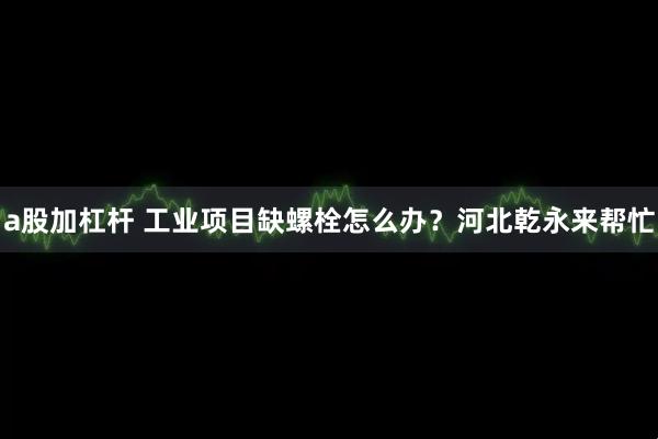 a股加杠杆 工业项目缺螺栓怎么办？河北乾永来帮忙