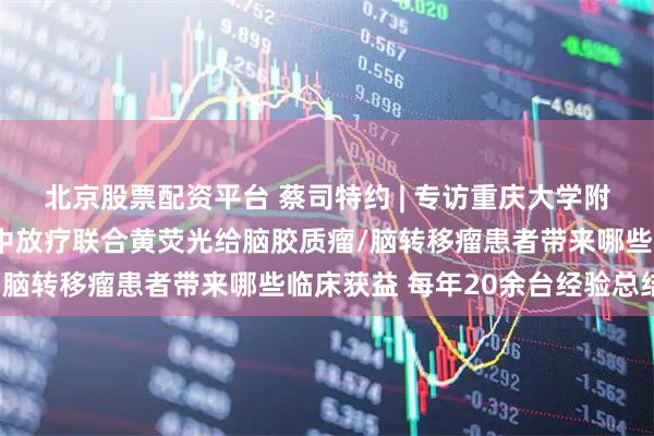 北京股票配资平台 蔡司特约 | 专访重庆大学附属肿瘤医院杨海峰：术中放疗联合黄荧光给脑胶质瘤/脑转移瘤患者带来哪些临床获益 每年20余台经验总结