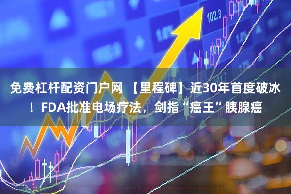 免费杠杆配资门户网 【里程碑】近30年首度破冰！FDA批准电场疗法，剑指“癌王”胰腺癌