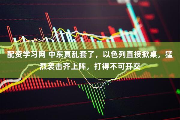 配资学习网 中东真乱套了，以色列直接掀桌，猛烈袭击齐上阵，打得不可开交