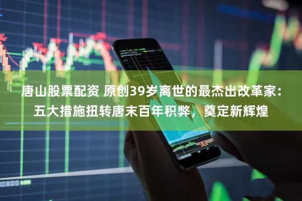 唐山股票配资 原创39岁离世的最杰出改革家：五大措施扭转唐末百年积弊，奠定新辉煌