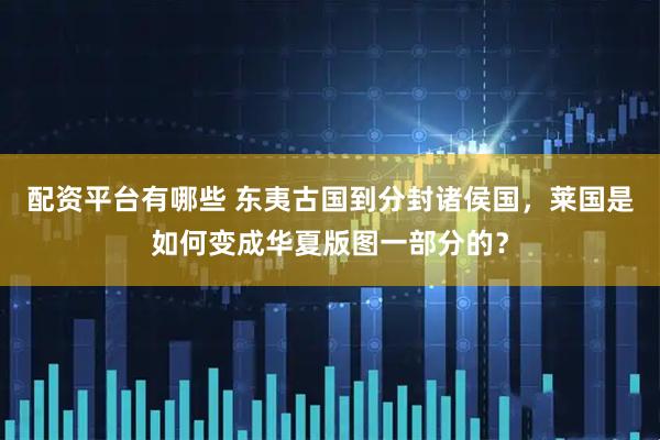 配资平台有哪些 东夷古国到分封诸侯国，莱国是如何变成华夏版图一部分的？