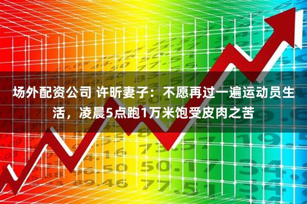 场外配资公司 许昕妻子：不愿再过一遍运动员生活，凌晨5点跑1万米饱受皮肉之苦