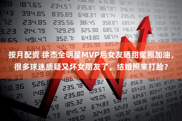 按月配资 徐杰全明星MVP后女友晒甜蜜照加油，很多球迷质疑又坏女朋友了，结婚照来打脸？