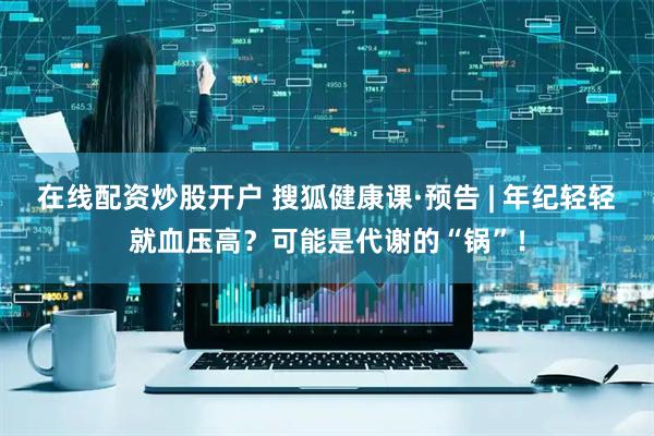 在线配资炒股开户 搜狐健康课·预告 | 年纪轻轻就血压高？可能是代谢的“锅”！