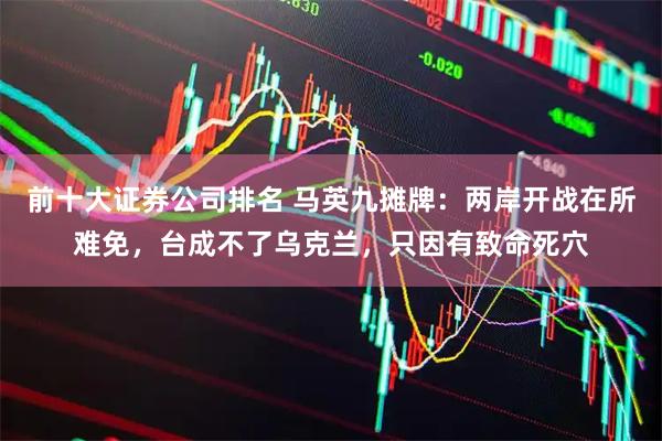 前十大证券公司排名 马英九摊牌：两岸开战在所难免，台成不了乌克兰，只因有致命死穴