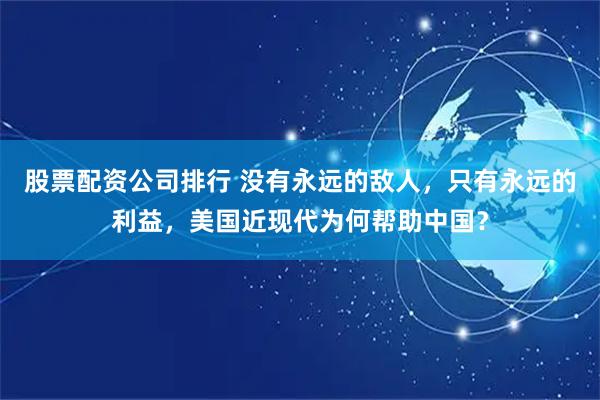 股票配资公司排行 没有永远的敌人，只有永远的利益，美国近现代为何帮助中国？