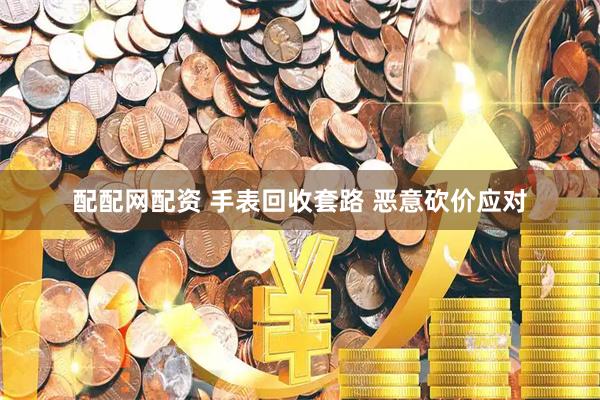 配配网配资 手表回收套路 恶意砍价应对