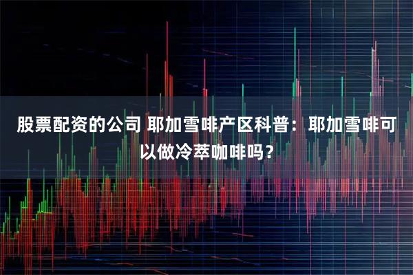 股票配资的公司 耶加雪啡产区科普：耶加雪啡可以做冷萃咖啡吗？