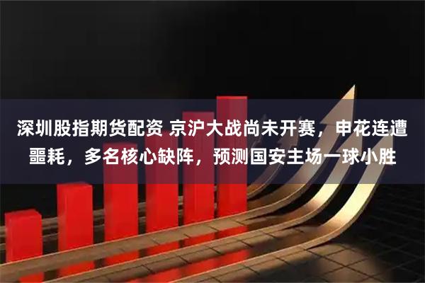 深圳股指期货配资 京沪大战尚未开赛，申花连遭噩耗，多名核心缺阵，预测国安主场一球小胜