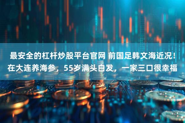 最安全的杠杆炒股平台官网 前国足韩文海近况！在大连养海参，55岁满头白发，一家三口很幸福