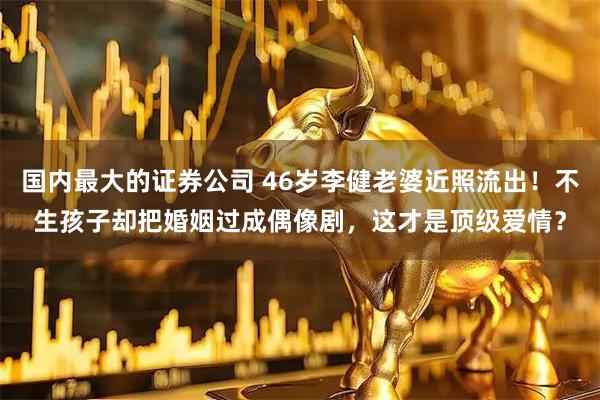 国内最大的证券公司 46岁李健老婆近照流出！不生孩子却把婚姻过成偶像剧，这才是顶级爱情？