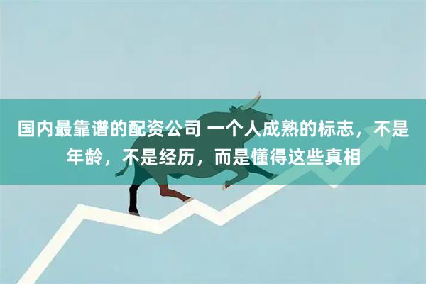 国内最靠谱的配资公司 一个人成熟的标志，不是年龄，不是经历，而是懂得这些真相