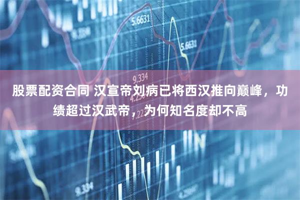 股票配资合同 汉宣帝刘病已将西汉推向巅峰，功绩超过汉武帝，为何知名度却不高