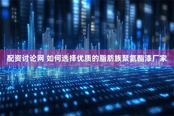 配资讨论网 如何选择优质的脂肪族聚氨酯漆厂家
