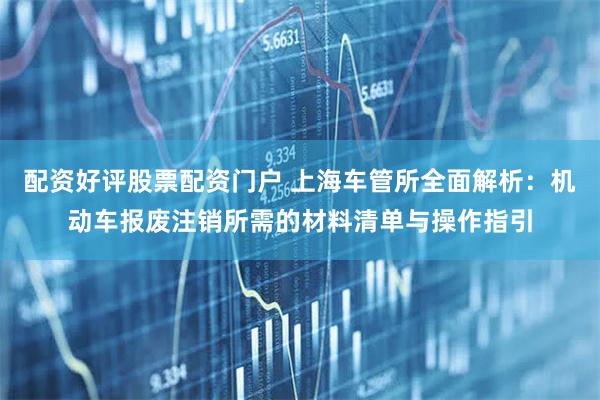 配资好评股票配资门户 上海车管所全面解析：机动车报废注销所需的材料清单与操作指引