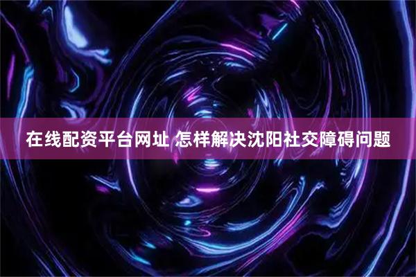 在线配资平台网址 怎样解决沈阳社交障碍问题
