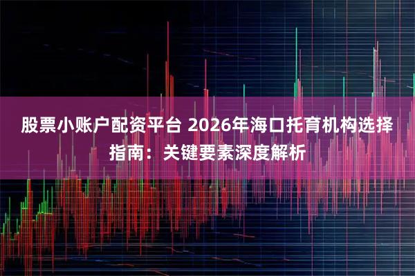 股票小账户配资平台 2026年海口托育机构选择指南：关键要素深度解析
