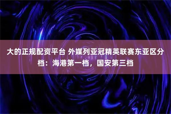 大的正规配资平台 外媒列亚冠精英联赛东亚区分档：海港第一档，国安第三档